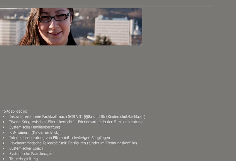 fortgebildet in: •	Insoweit erfahrene Fachkraft nach SGB VIII §§8a und 8b (Kinderschutzfachkraft) •	“Wenn Krieg zwischen Eltern herrscht” - Friedensarbeit in der Familienberatung •	Systemische Familienberatung •	KiB-Trainerin (Kinder im Blick) •	Interaktionsberatung von Eltern mit schwierigen Säuglingen •	Psychodramatische Teilearbeit mit Tierfiguren (Kinder im Trennungskonflikt) •	Systemischer Coach •	Systemische Paartherapie •	Trauerbegleitung